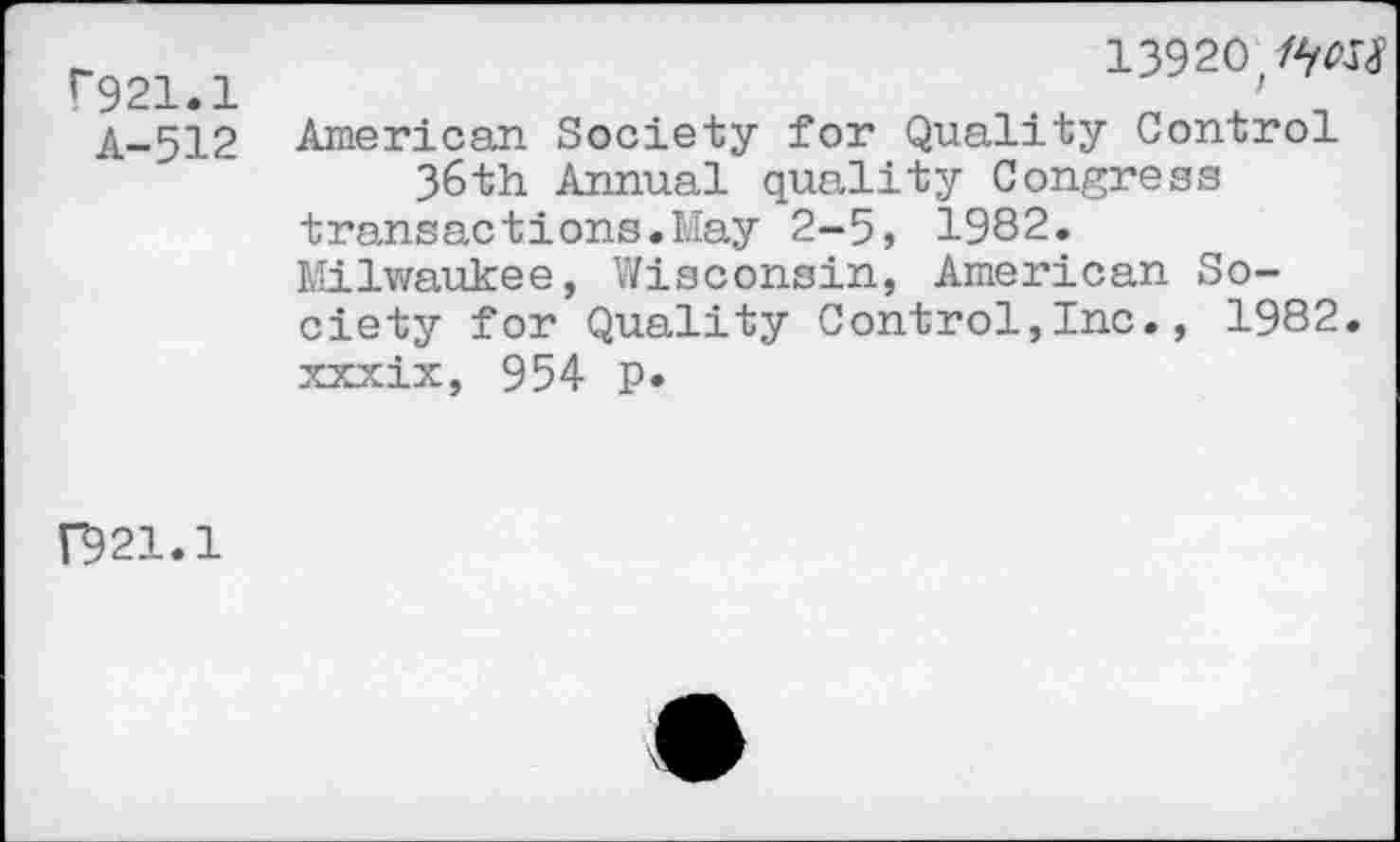 ﻿r921.1
A-512
139 20/W
American Society for Quality Control 36th Annual quality Congress transactions.May 2-5, 1982.
Milwaukee, Wisconsin, American Society for Quality Control,Inc., 1982. xxxix, 954 p*
F921.1